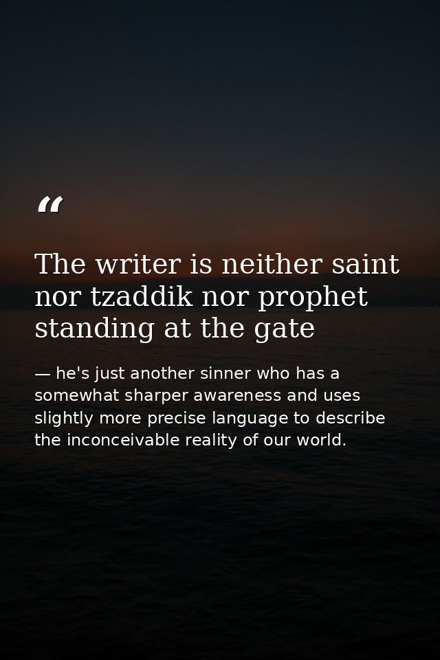 The writer is neither saint nor tzaddik nor prophet standing at the gate — he's just another sinner who has a somewhat sharper awareness and uses slightly more precise language to describe the inconceivable reality of our world.