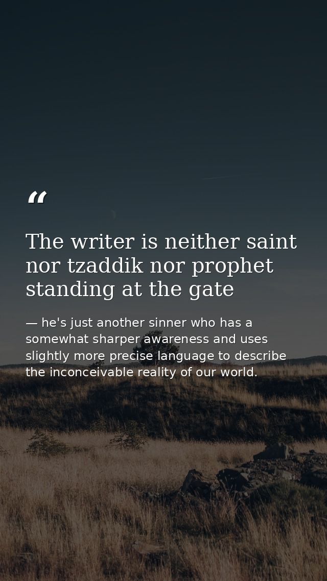 The writer is neither saint nor tzaddik nor prophet standing at the gate — he's just another sinner who has a somewhat sharper awareness and uses slightly more precise language to describe the inconceivable reality of our world.
