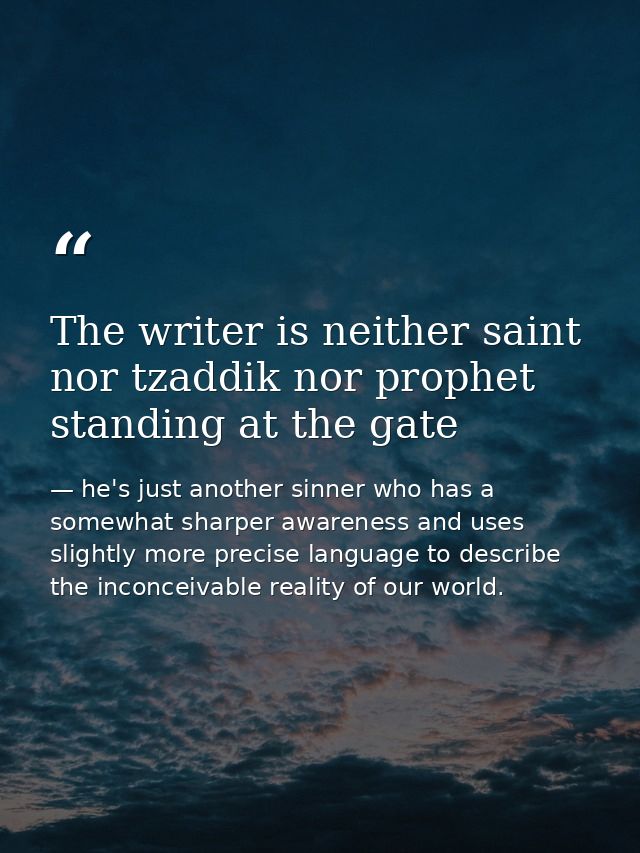 The writer is neither saint nor tzaddik nor prophet standing at the gate — he's just another sinner who has a somewhat sharper awareness and uses slightly more precise language to describe the inconceivable reality of our world.