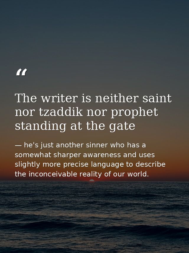 The writer is neither saint nor tzaddik nor prophet standing at the gate — he's just another sinner who has a somewhat sharper awareness and uses slightly more precise language to describe the inconceivable reality of our world.
