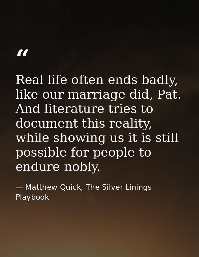 Real life often ends badly, like our marriage did, Pat. And literature tries to document this reality, while showing us  — Matthew Quick, The Silver Linings Playbook