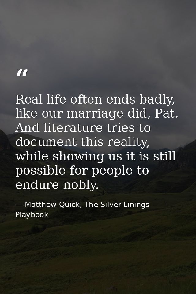 Real life often ends badly, like our marriage did, Pat. And literature tries to document this reality, while showing us  — Matthew Quick, The Silver Linings Playbook