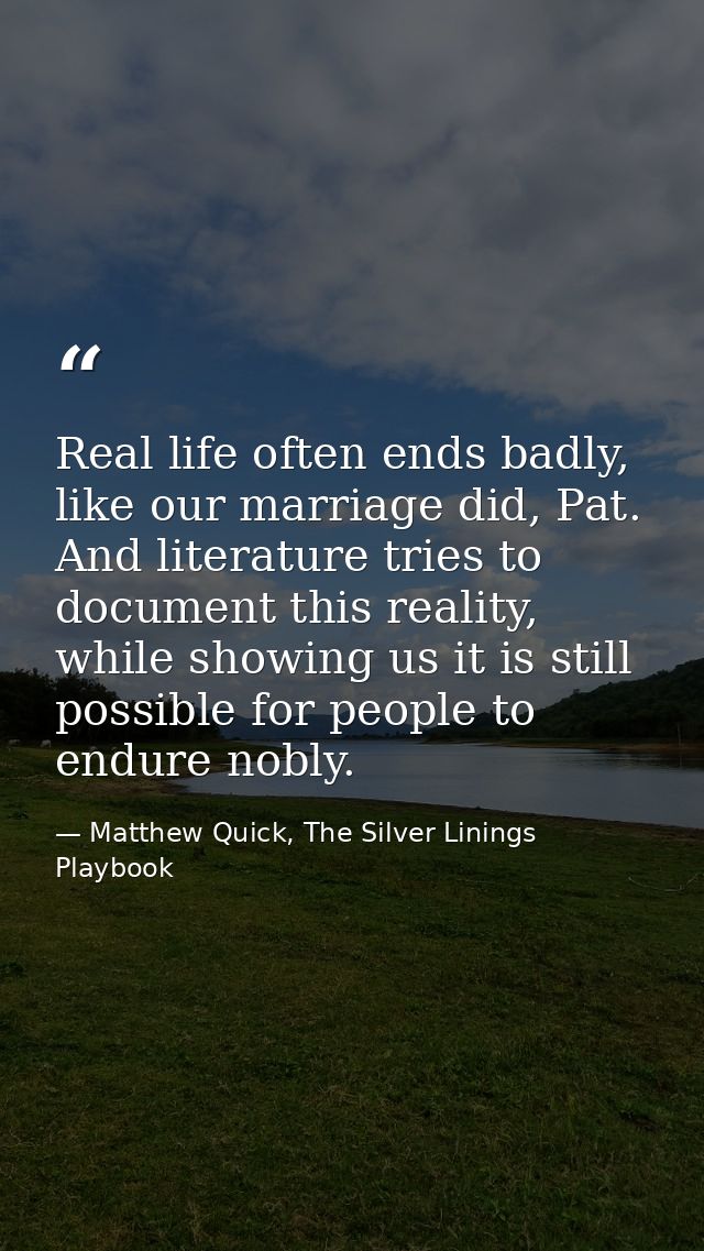 Real life often ends badly, like our marriage did, Pat. And literature tries to document this reality, while showing us  — Matthew Quick, The Silver Linings Playbook