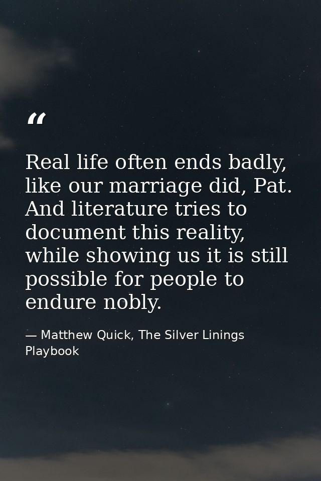 Real life often ends badly, like our marriage did, Pat. And literature tries to document this reality, while showing us  — Matthew Quick, The Silver Linings Playbook