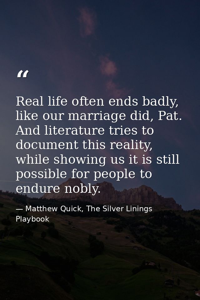 Real life often ends badly, like our marriage did, Pat. And literature tries to document this reality, while showing us  — Matthew Quick, The Silver Linings Playbook