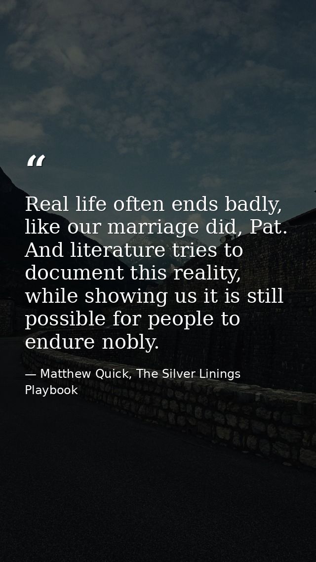 Real life often ends badly, like our marriage did, Pat. And literature tries to document this reality, while showing us  — Matthew Quick, The Silver Linings Playbook