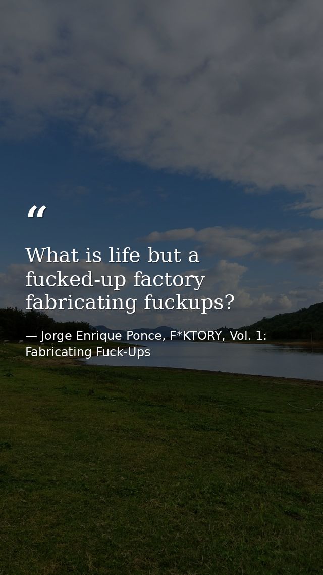 What is life but a fucked-up factory fabricating fuckups? — Jorge Enrique Ponce, F*KTORY, Vol. 1: Fabricating Fuck-Ups