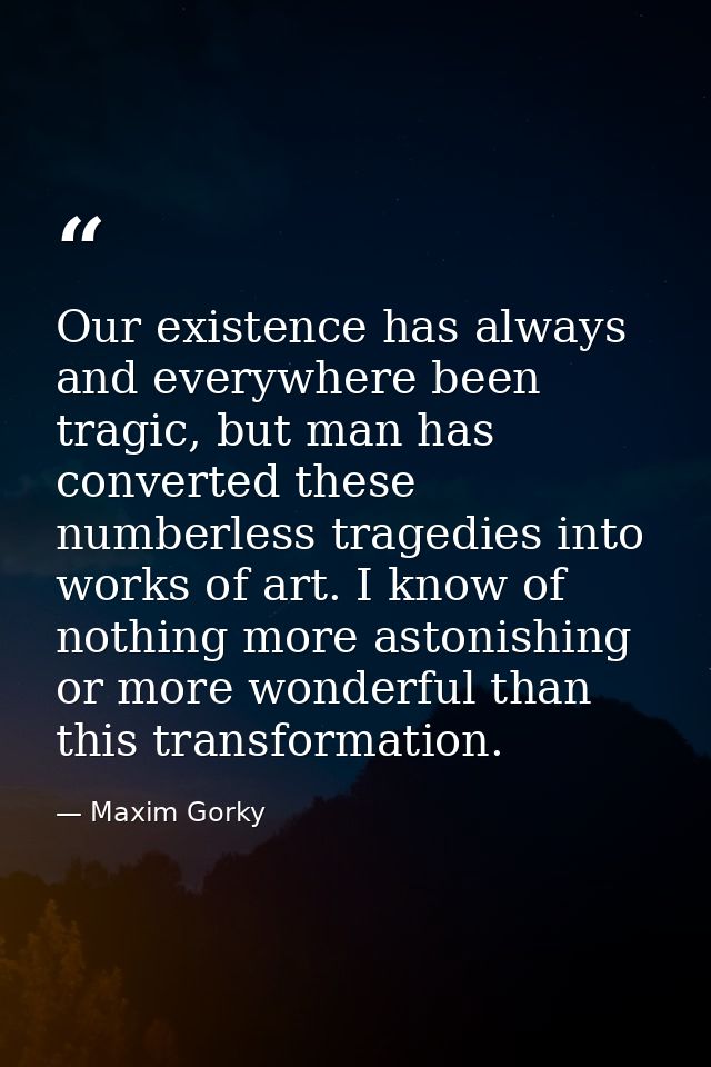 Our existence has always and everywhere been tragic, but man has converted these numberless tragedies into works of art. — Maxim Gorky