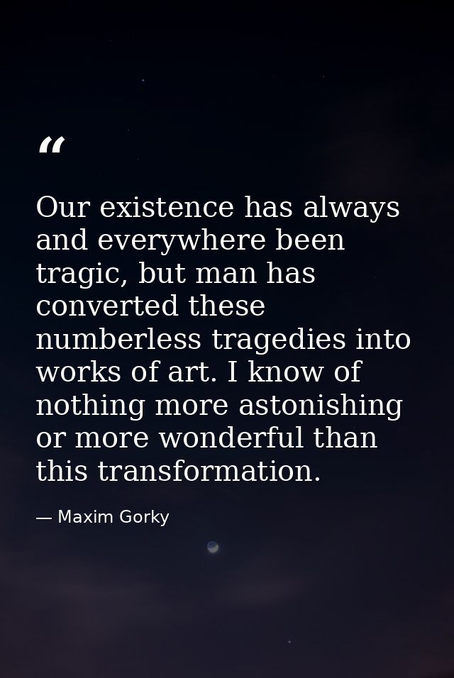 Our existence has always and everywhere been tragic, but man has converted these numberless tragedies into works of art. — Maxim Gorky