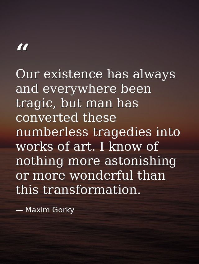Our existence has always and everywhere been tragic, but man has converted these numberless tragedies into works of art. — Maxim Gorky