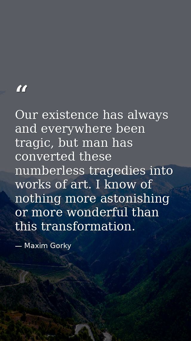 Our existence has always and everywhere been tragic, but man has converted these numberless tragedies into works of art. — Maxim Gorky