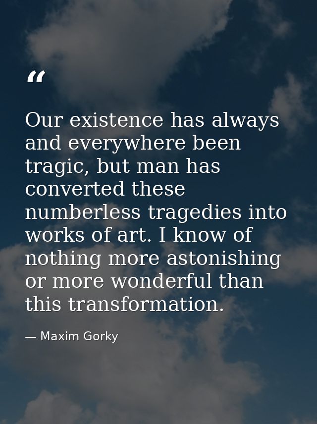 Our existence has always and everywhere been tragic, but man has converted these numberless tragedies into works of art. — Maxim Gorky