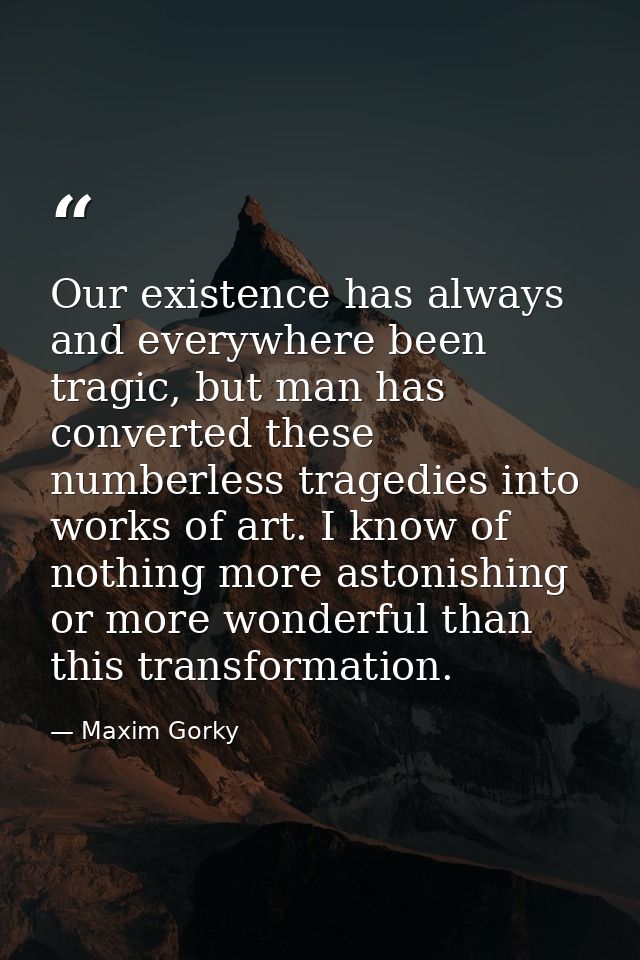 Our existence has always and everywhere been tragic, but man has converted these numberless tragedies into works of art. — Maxim Gorky