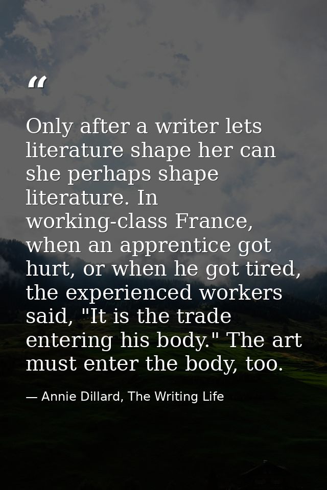 Only after a writer lets literature shape her can she perhaps shape literature. In working-class France, when an apprent — Annie Dillard, The Writing Life