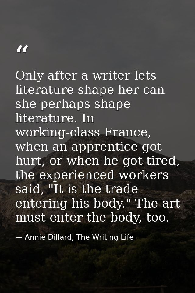 Only after a writer lets literature shape her can she perhaps shape literature. In working-class France, when an apprent — Annie Dillard, The Writing Life