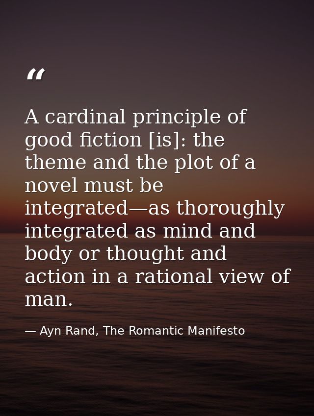 A cardinal principle of good fiction [is]: the theme and the plot of a novel must be integrated—as thoroughly integrated — Ayn Rand, The Romantic Manifesto