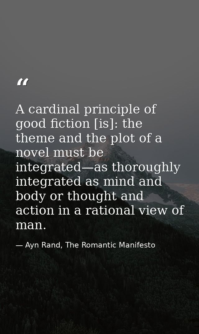 A cardinal principle of good fiction [is]: the theme and the plot of a novel must be integrated—as thoroughly integrated — Ayn Rand, The Romantic Manifesto