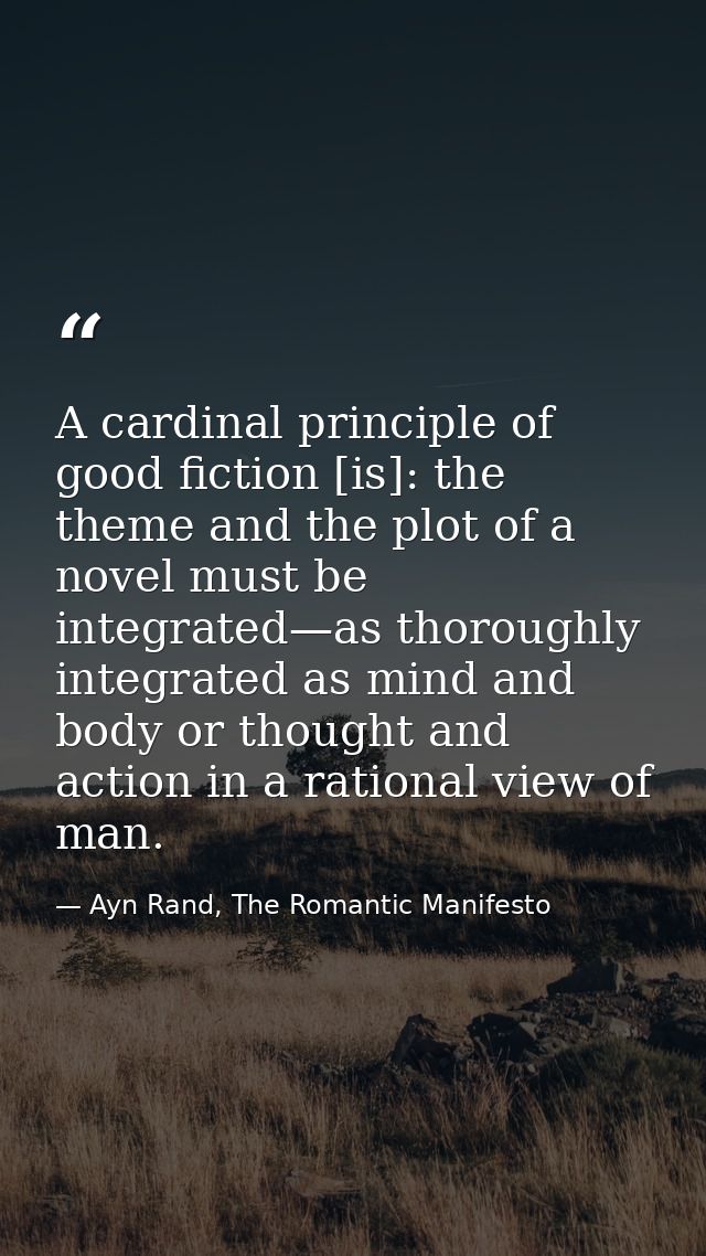 A cardinal principle of good fiction [is]: the theme and the plot of a novel must be integrated—as thoroughly integrated — Ayn Rand, The Romantic Manifesto