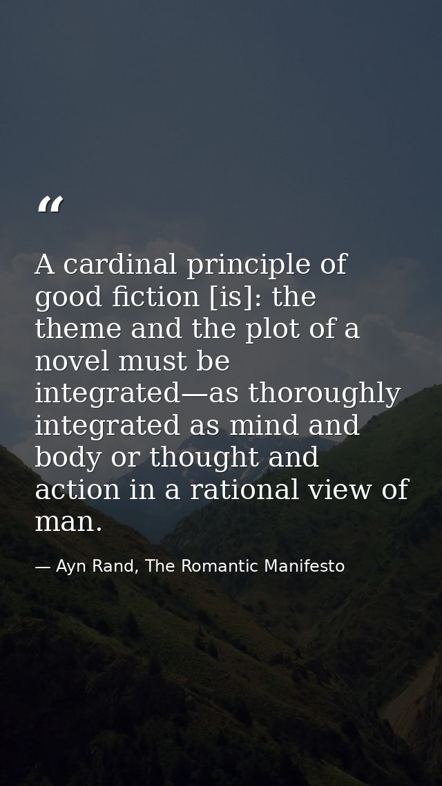 A cardinal principle of good fiction [is]: the theme and the plot of a novel must be integrated—as thoroughly integrated — Ayn Rand, The Romantic Manifesto