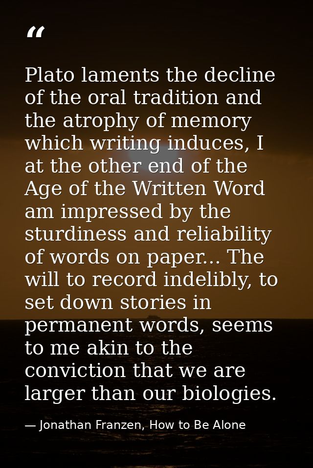 Plato laments the decline of the oral tradition and the atrophy of memory which writing induces, I at the other end of t — Jonathan Franzen, How to Be Alone