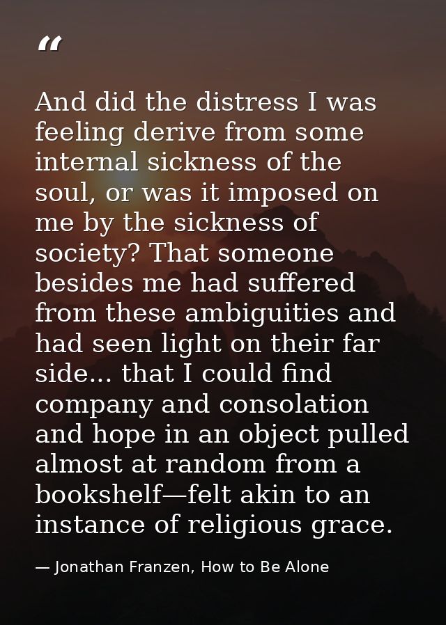 And did the distress I was feeling derive from some internal sickness of the soul, or was it imposed on me by the sickne — Jonathan Franzen, How to Be Alone