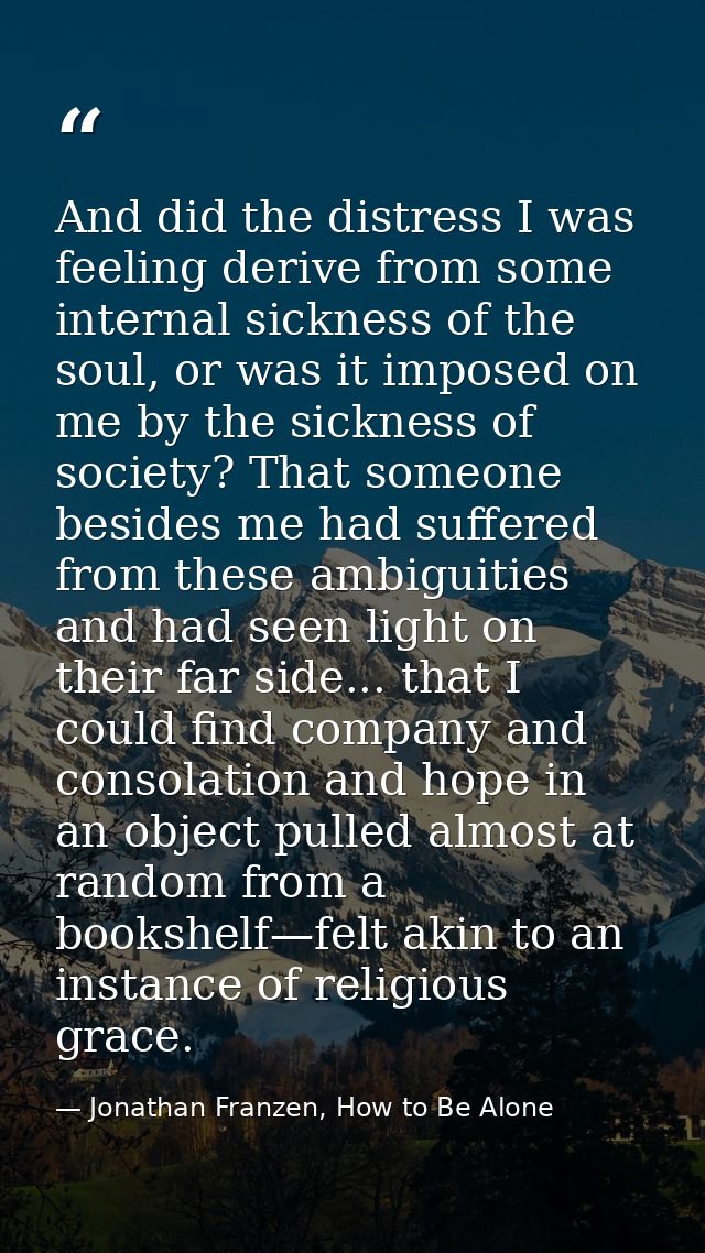 And did the distress I was feeling derive from some internal sickness of the soul, or was it imposed on me by the sickne — Jonathan Franzen, How to Be Alone