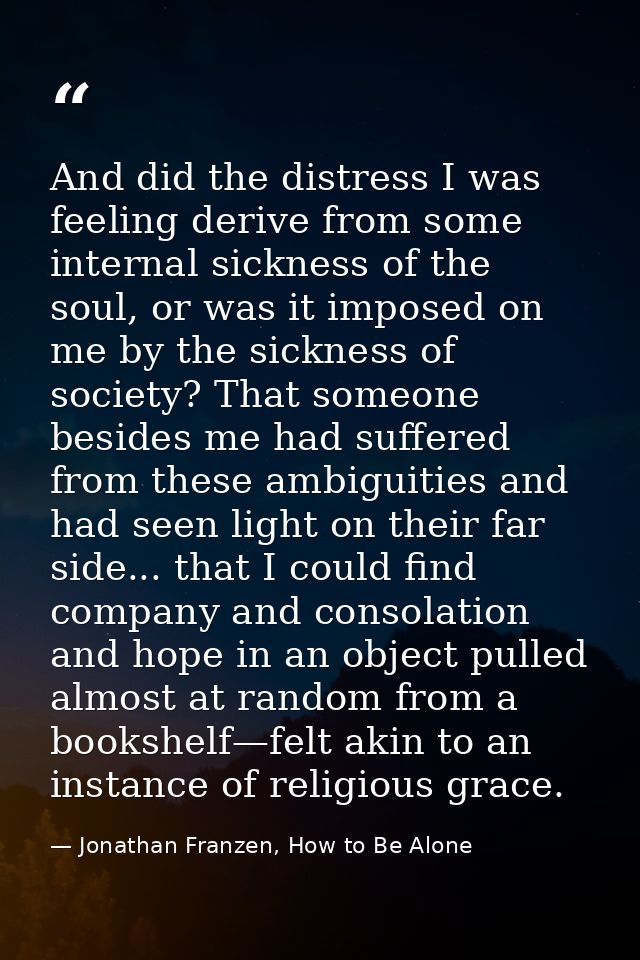 And did the distress I was feeling derive from some internal sickness of the soul, or was it imposed on me by the sickne — Jonathan Franzen, How to Be Alone