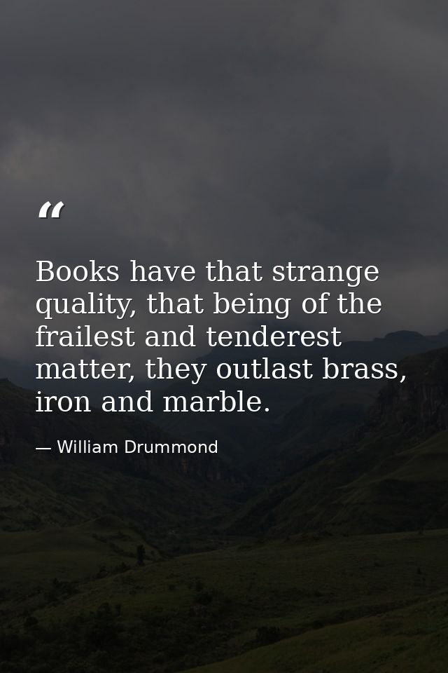 Books have that strange quality, that being of the frailest and tenderest matter, they outlast brass, iron and marble. — William Drummond