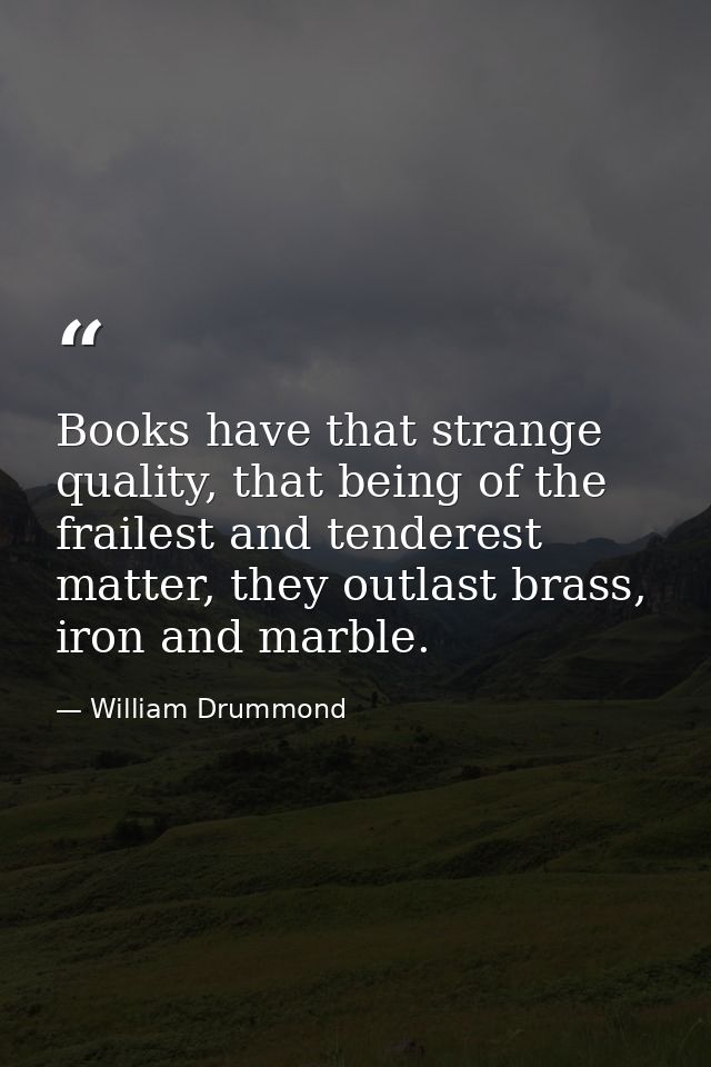 Books have that strange quality, that being of the frailest and tenderest matter, they outlast brass, iron and marble. — William Drummond