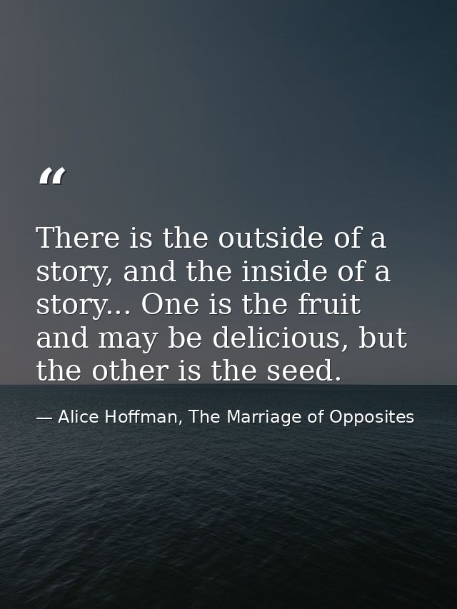 There is the outside of a story, and the inside of a story... One is the fruit and may be delicious, but the other is th — Alice Hoffman, The Marriage of Opposites