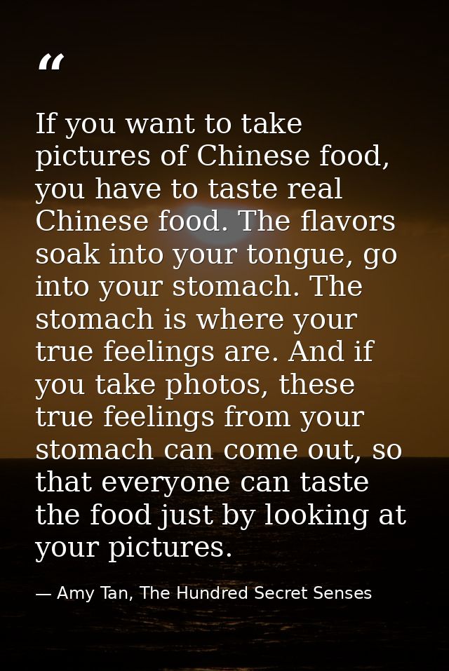 If you want to take pictures of Chinese food, you have to taste real Chinese food. The flavors soak into your tongue, go — Amy Tan, The Hundred Secret Senses