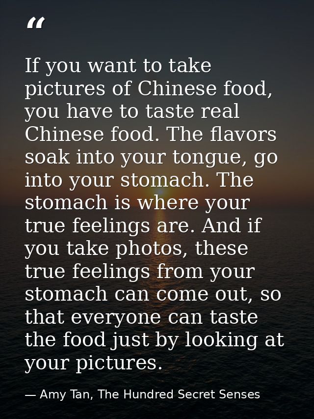 If you want to take pictures of Chinese food, you have to taste real Chinese food. The flavors soak into your tongue, go — Amy Tan, The Hundred Secret Senses