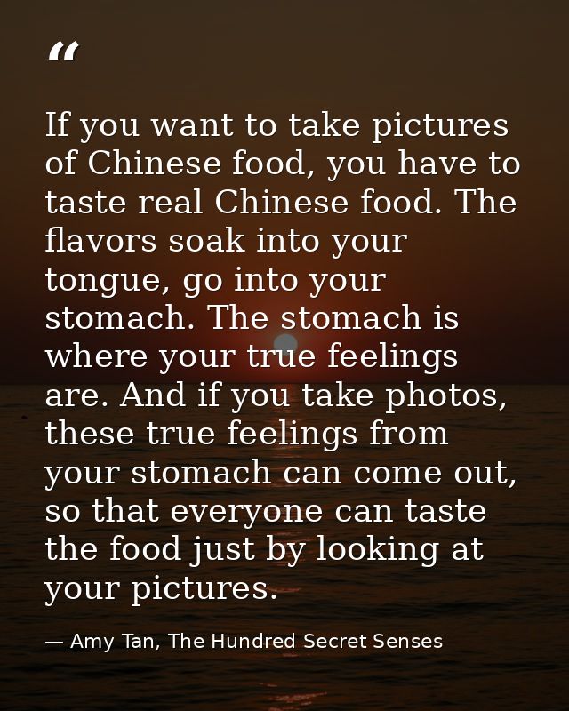 If you want to take pictures of Chinese food, you have to taste real Chinese food. The flavors soak into your tongue, go — Amy Tan, The Hundred Secret Senses