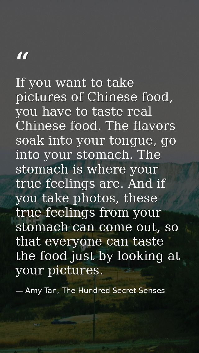 If you want to take pictures of Chinese food, you have to taste real Chinese food. The flavors soak into your tongue, go — Amy Tan, The Hundred Secret Senses