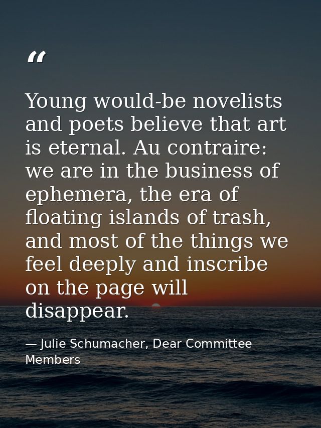 Young would-be novelists and poets believe that art is eternal. Au contraire: we are in the business of ephemera, the er — Julie Schumacher, Dear Committee Members