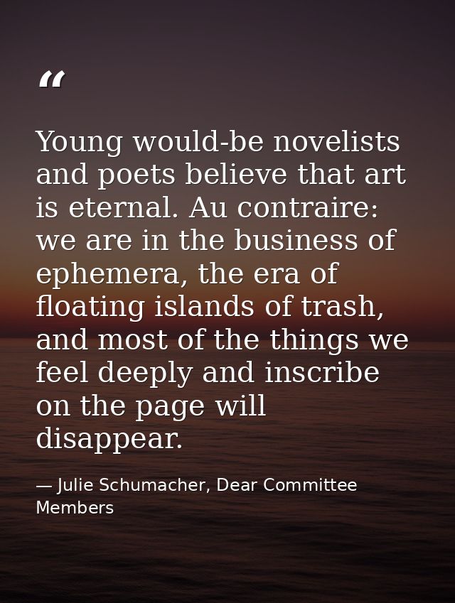 Young would-be novelists and poets believe that art is eternal. Au contraire: we are in the business of ephemera, the er — Julie Schumacher, Dear Committee Members