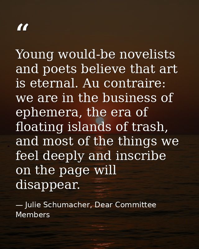 Young would-be novelists and poets believe that art is eternal. Au contraire: we are in the business of ephemera, the er — Julie Schumacher, Dear Committee Members