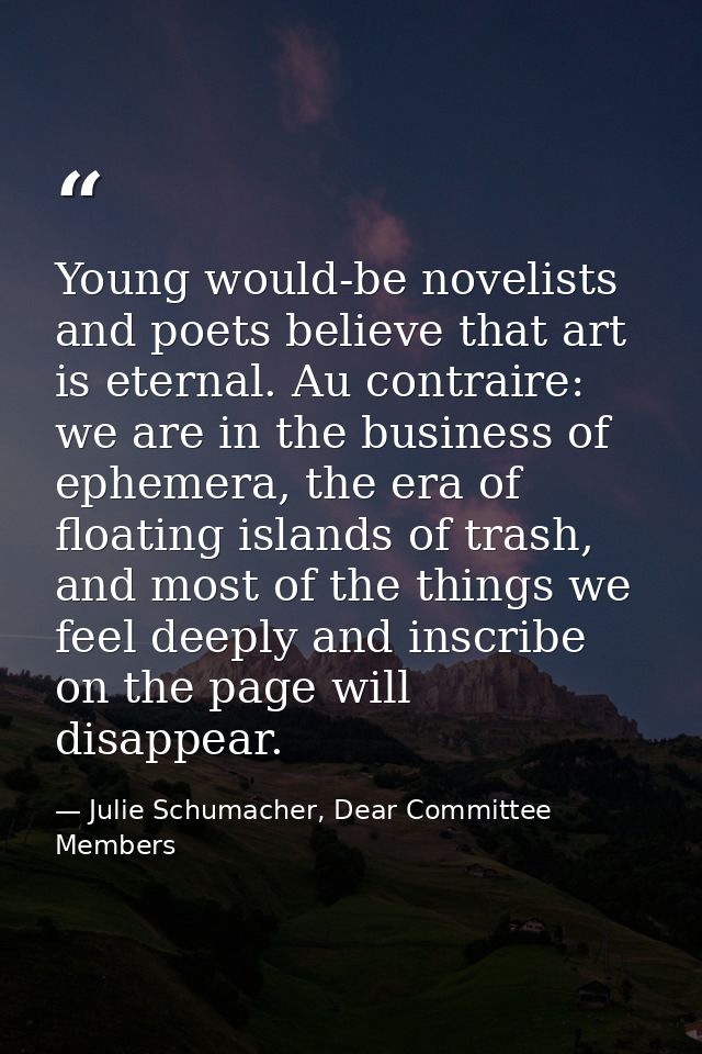 Young would-be novelists and poets believe that art is eternal. Au contraire: we are in the business of ephemera, the er — Julie Schumacher, Dear Committee Members