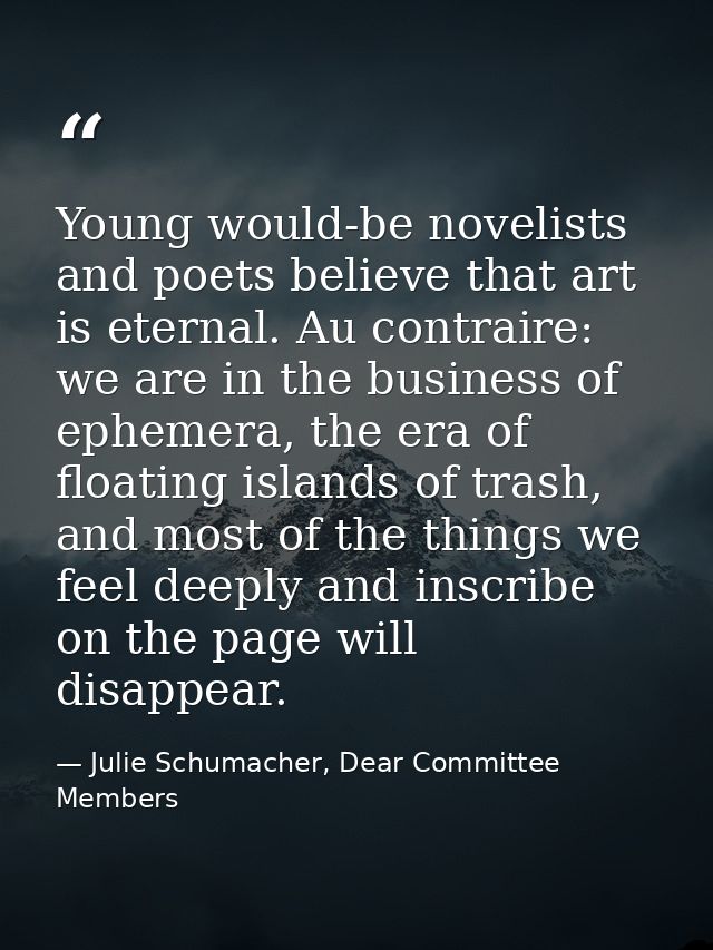 Young would-be novelists and poets believe that art is eternal. Au contraire: we are in the business of ephemera, the er — Julie Schumacher, Dear Committee Members