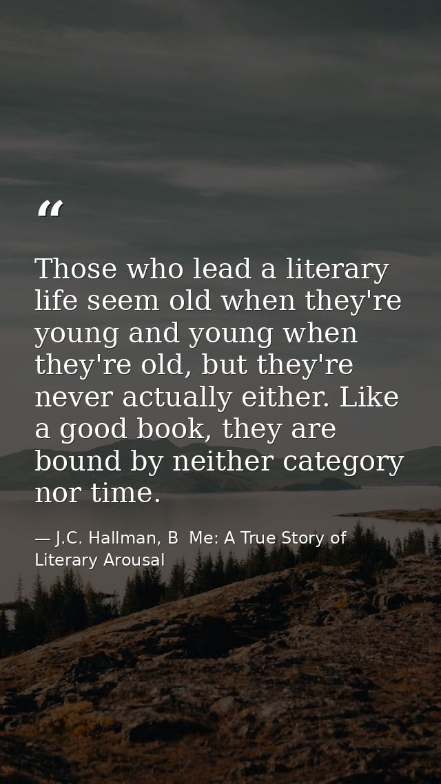 Those who lead a literary life seem old when they're young and young when they're old, but they're never actually either — J.C. Hallman, B  Me: A True Story of Literary Arousal