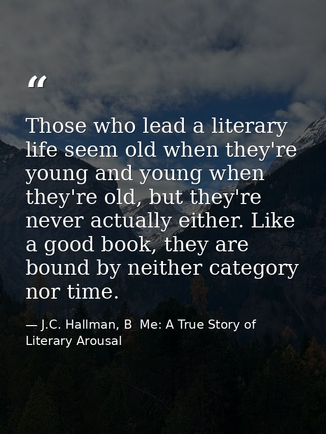 Those who lead a literary life seem old when they're young and young when they're old, but they're never actually either — J.C. Hallman, B  Me: A True Story of Literary Arousal