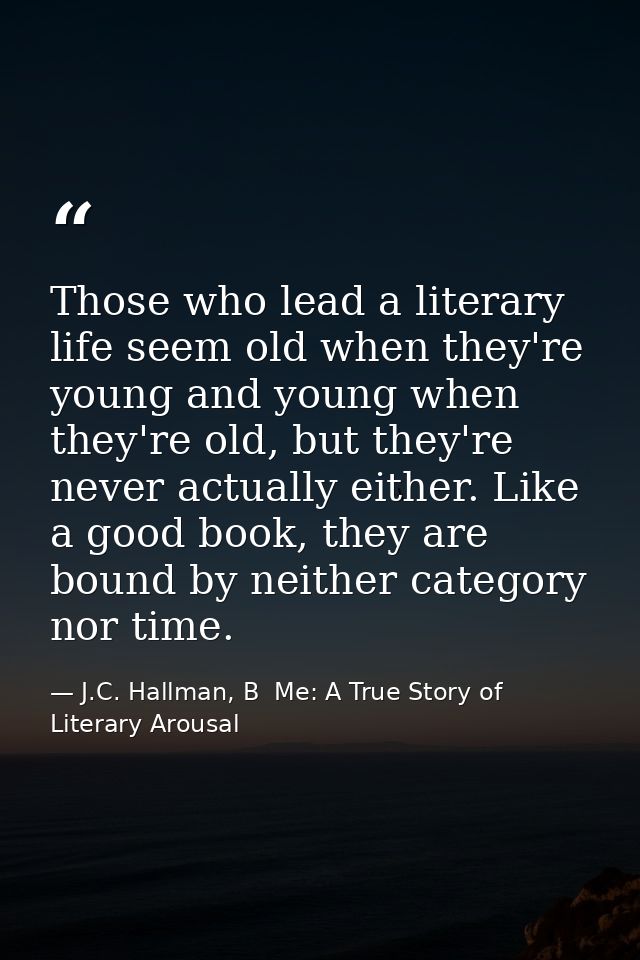 Those who lead a literary life seem old when they're young and young when they're old, but they're never actually either — J.C. Hallman, B  Me: A True Story of Literary Arousal