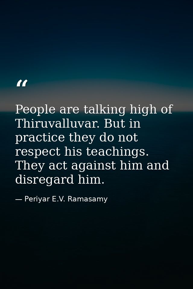 People are talking high of Thiruvalluvar. But in practice they do not respect his teachings. They act against him and di — Periyar E.V. Ramasamy