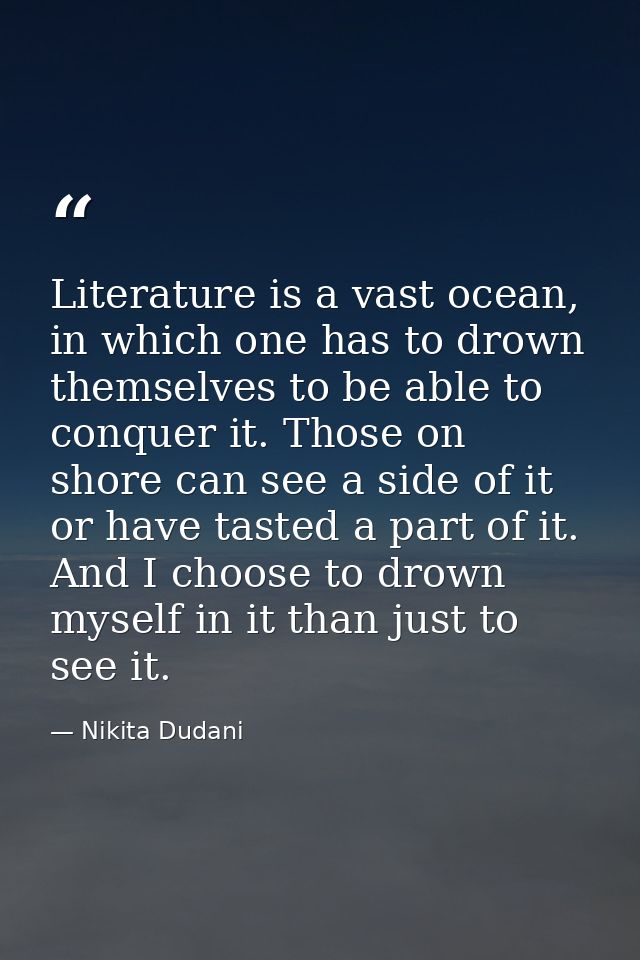 Literature is a vast ocean, in which one has to drown themselves to be able to conquer it. Those on shore can see a side — Nikita Dudani