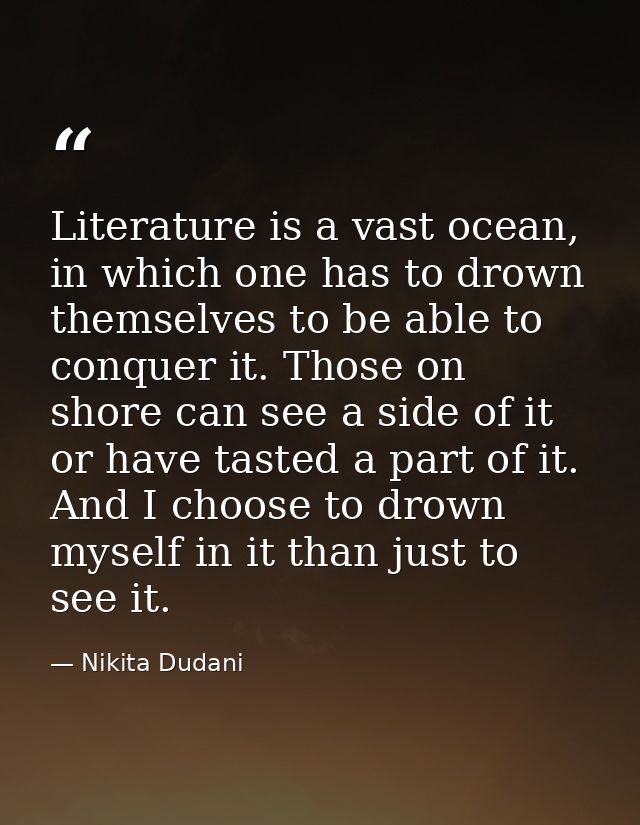 Literature is a vast ocean, in which one has to drown themselves to be able to conquer it. Those on shore can see a side — Nikita Dudani