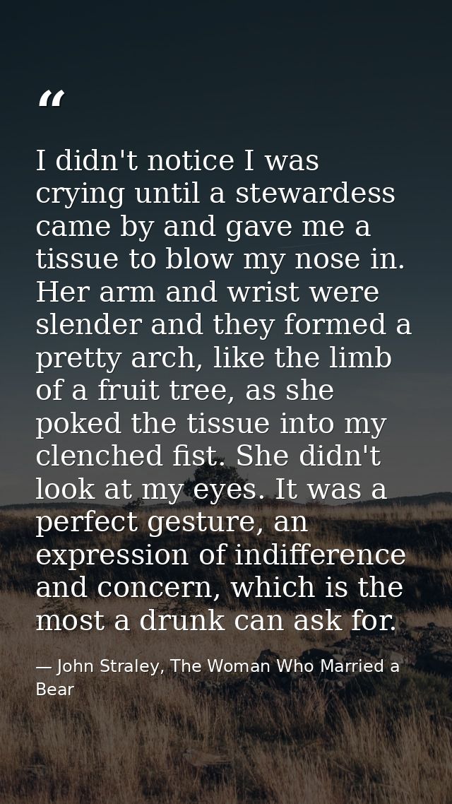 I didn't notice I was crying until a stewardess came by and gave me a tissue to blow my nose in. Her arm and wrist were  — John Straley, The Woman Who Married a Bear