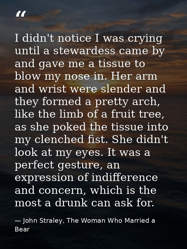 I didn't notice I was crying until a stewardess came by and gave me a tissue to blow my nose in. Her arm and wrist were  — John Straley, The Woman Who Married a Bear