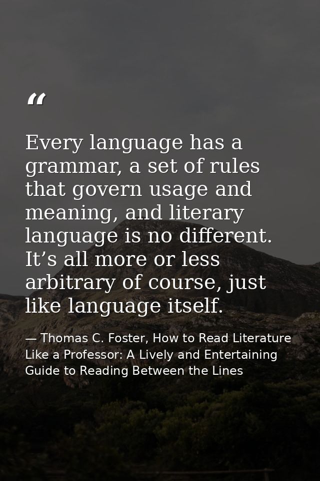 Every language has a grammar, a set of rules that govern usage and meaning, and literary language is no different. It’s  — Thomas C. Foster, How to Read Literature Like a Professor: A Lively and Entertaining Guide to Reading Between the Lines