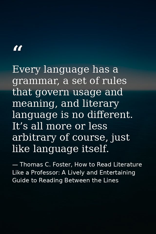 Every language has a grammar, a set of rules that govern usage and meaning, and literary language is no different. It’s  — Thomas C. Foster, How to Read Literature Like a Professor: A Lively and Entertaining Guide to Reading Between the Lines