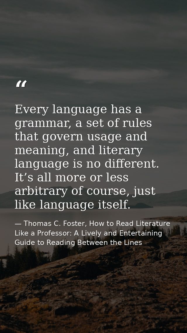 Every language has a grammar, a set of rules that govern usage and meaning, and literary language is no different. It’s  — Thomas C. Foster, How to Read Literature Like a Professor: A Lively and Entertaining Guide to Reading Between the Lines